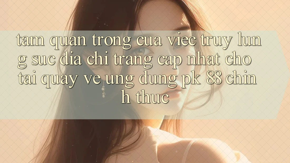 Tầm Quan Trọng Của Việc Truy lùng sục “Địa chỉ trang Cập Nhật Cho Tải quay về Ứng Dụng PK 88” Chính Thức