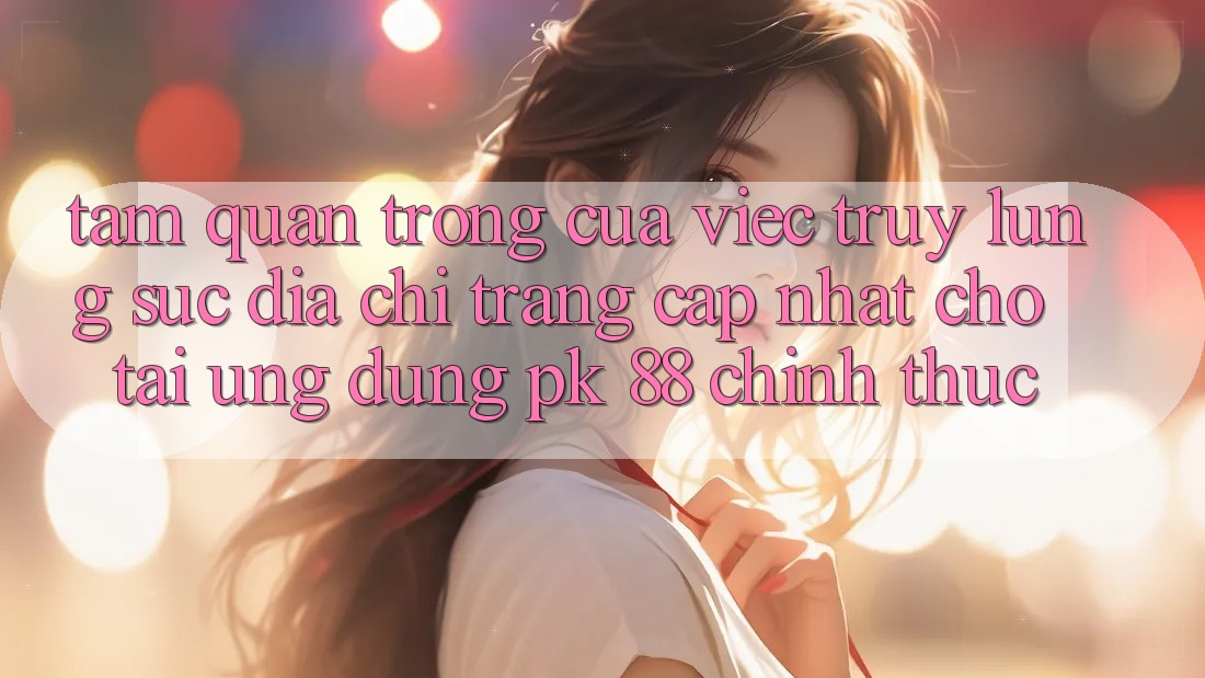 Tầm Quan Trọng Của Việc Truy lùng sục “Địa chỉ trang Cập Nhật Cho Tải Ứng Dụng PK 88” Chính Thức Tầm Quan Trọng Của Việc Truy lùng sục “Địa chỉ trang Cập Nhật Cho Tải Ứng Dụng PK 88” Chính Thức