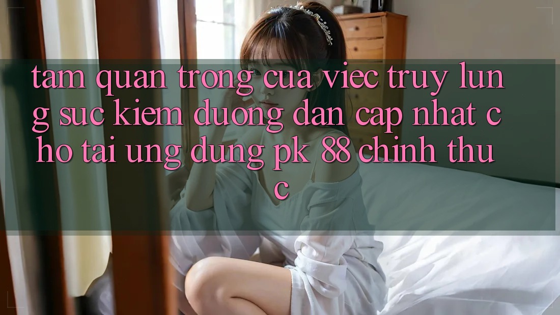 Tầm Quan Trọng Của Việc Truy lùng sục Kiếm “Đường dẫn Cập Nhật Cho Tải Ứng dụng PK 88” Chính Thức