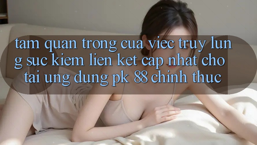 Tầm Quan Trọng Của Việc Truy lùng sục Kiếm “Liên kết Cập Nhật Cho Tải Ứng Dụng PK 88” Chính Thức Tầm Quan Trọng Của Việc Truy lùng sục Kiếm “Liên kết Cập Nhật Cho Tải Ứng Dụng PK 88” Chính Thức