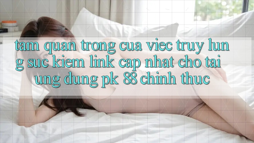 Tầm Quan Trọng Của Việc Truy lùng sục Kiếm “Link Cập Nhật Cho Tải Ứng Dụng PK 88” Chính Thức Tầm Quan Trọng Của Việc Truy lùng sục Kiếm “Link Cập Nhật Cho Tải Ứng Dụng PK 88” Chính Thức