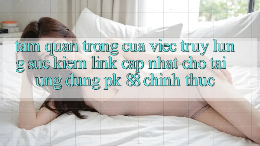 Tầm Quan Trọng Của Việc Truy lùng sục kiếm “Link Cập Nhật Cho Tải Ứng Dụng PK 88” Chính Thức