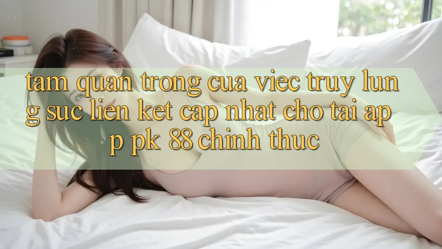 Tầm Quan Trọng Của Việc Truy lùng sục “Liên kết Cập Nhật Cho Tải App PK 88” Chính Thức