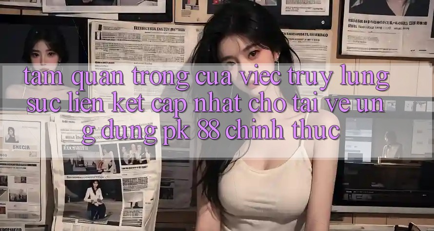 Tầm Quan Trọng Của Việc Truy lùng sục “Liên kết Cập Nhật Cho Tải về Ứng Dụng PK 88” Chính Thức