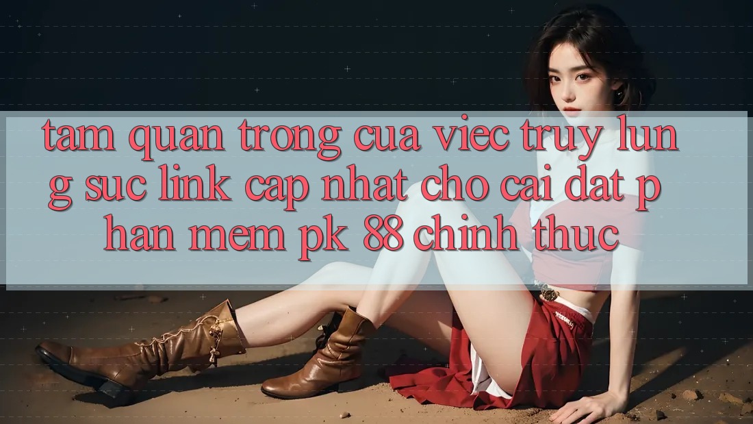 Tầm Quan Trọng Của Việc Truy lùng sục “Link Cập Nhật Cho Cài đặt Phần mềm PK 88” Chính Thức