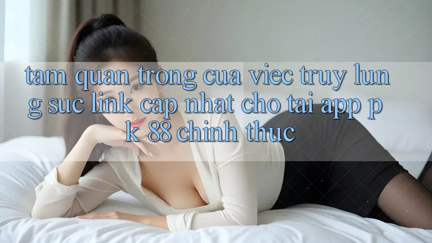 Tầm Quan Trọng Của Việc Truy lùng sục “Link Cập Nhật Cho Tải App PK 88” Chính Thức Tầm Quan Trọng Của Việc Truy lùng sục “Link Cập Nhật Cho Tải App PK 88” Chính Thức