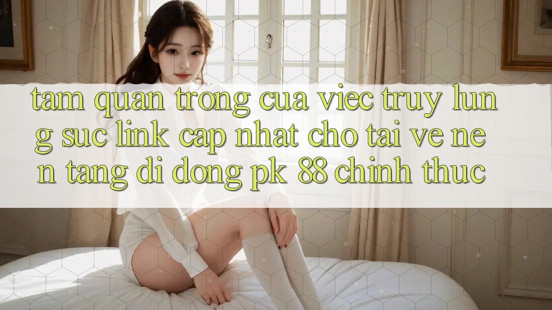 Tầm Quan Trọng Của Việc Truy lùng sục “Link Cập Nhật Cho Tải về Nền tảng di động PK 88” Chính Thức Tầm Quan Trọng Của Việc Truy lùng sục “Link Cập Nhật Cho Tải về Nền tảng di động PK 88” Chính Thức