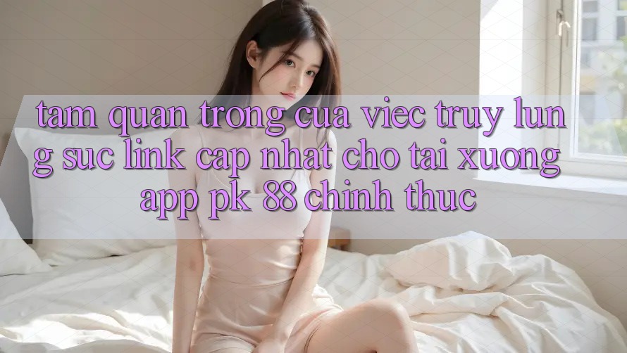 Tầm Quan Trọng Của Việc Truy lùng sục “Link Cập Nhật Cho Tải xuống App PK 88” Chính Thức Tầm Quan Trọng Của Việc Truy lùng sục “Link Cập Nhật Cho Tải xuống App PK 88” Chính Thức