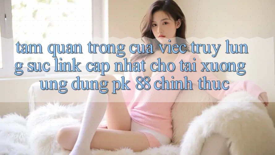 Tầm Quan Trọng Của Việc Truy lùng sục “Link Cập Nhật Cho Tải xuống Ứng Dụng PK 88” Chính Thức Tầm Quan Trọng Của Việc Truy lùng sục “Link Cập Nhật Cho Tải xuống Ứng Dụng PK 88” Chính Thức