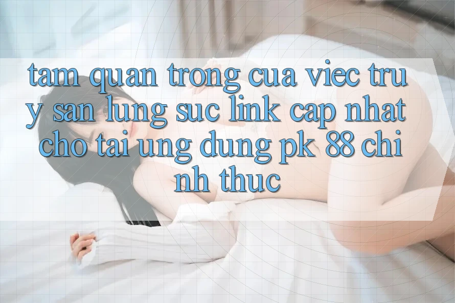 Tầm Quan Trọng Của Việc Truy săn lùng sục “Link Cập Nhật Cho Tải Ứng Dụng PK 88” Chính Thức Tầm Quan Trọng Của Việc Truy săn lùng sục “Link Cập Nhật Cho Tải Ứng Dụng PK 88” Chính Thức