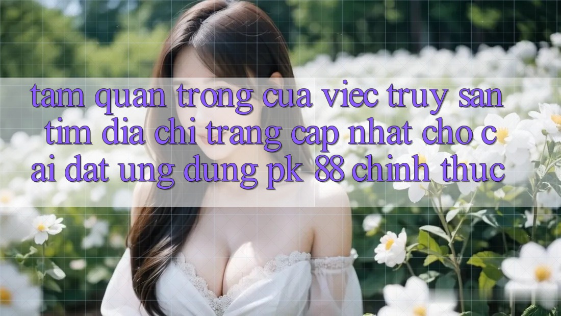 Tầm Quan Trọng Của Việc Truy săn tìm “Địa chỉ trang Cập Nhật Cho Cài đặt Ứng Dụng PK 88” Chính Thức