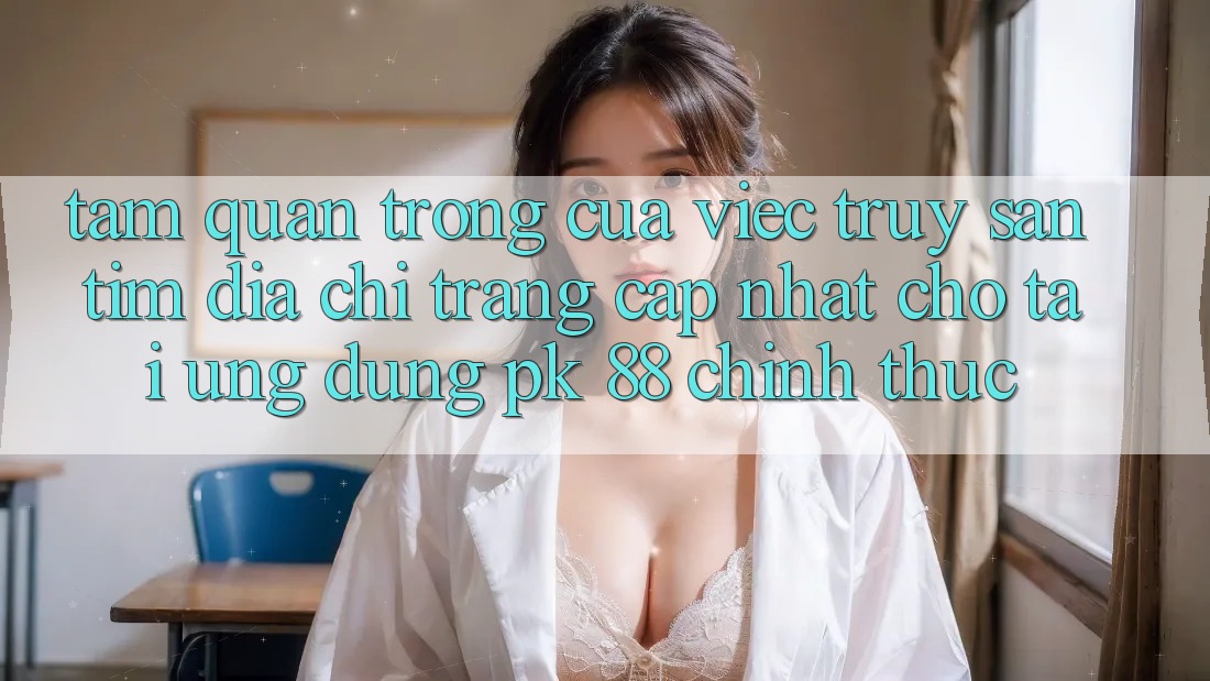 Tầm Quan Trọng Của Việc Truy săn tìm “Địa chỉ trang Cập Nhật Cho Tải Ứng Dụng PK 88” Chính Thức Tầm Quan Trọng Của Việc Truy săn tìm “Địa chỉ trang Cập Nhật Cho Tải Ứng Dụng PK 88” Chính Thức