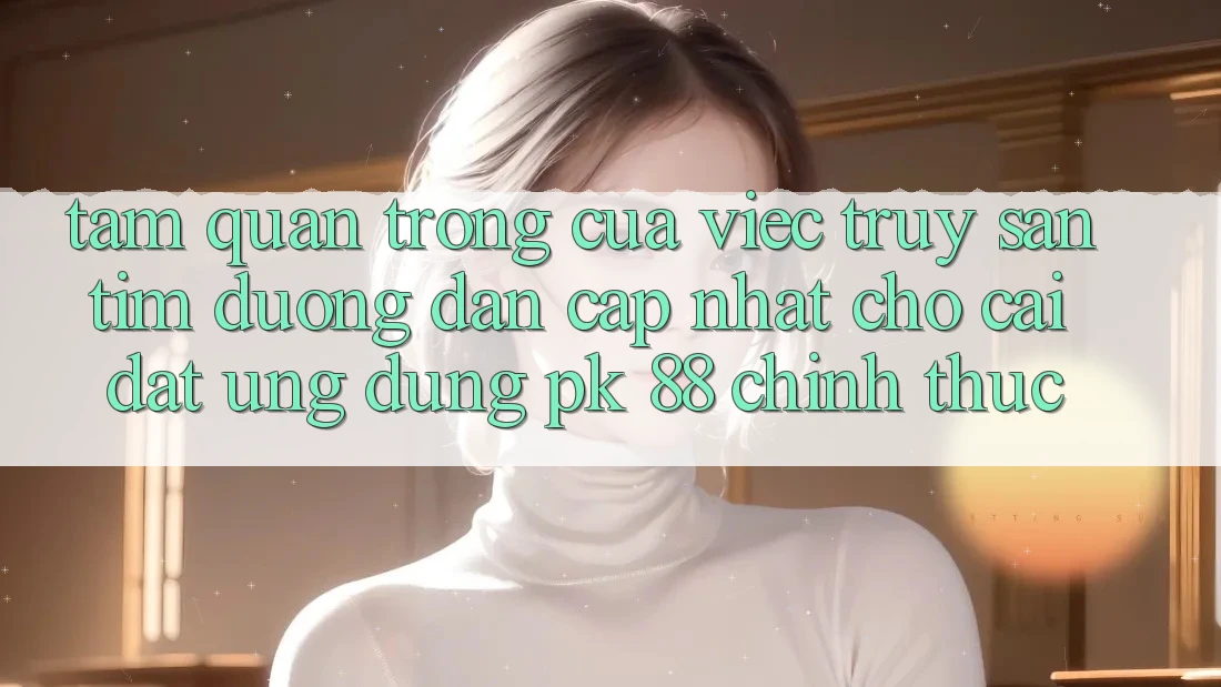 Tầm Quan Trọng Của Việc Truy săn tìm “Đường dẫn Cập Nhật Cho Cài đặt Ứng Dụng PK 88” Chính Thức