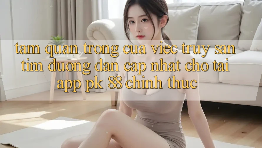 Tầm Quan Trọng Của Việc Truy săn tìm “Đường dẫn Cập Nhật Cho Tải App PK 88” Chính Thức Tầm Quan Trọng Của Việc Truy săn tìm “Đường dẫn Cập Nhật Cho Tải App PK 88” Chính Thức
