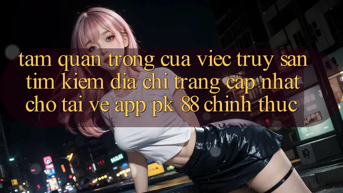 Tầm Quan Trọng Của Việc Truy săn tìm Kiếm “Địa chỉ trang Cập Nhật Cho Tải về App PK 88” Chính Thức Tầm Quan Trọng Của Việc Truy săn tìm Kiếm “Địa chỉ trang Cập Nhật Cho Tải về App PK 88” Chính Thức