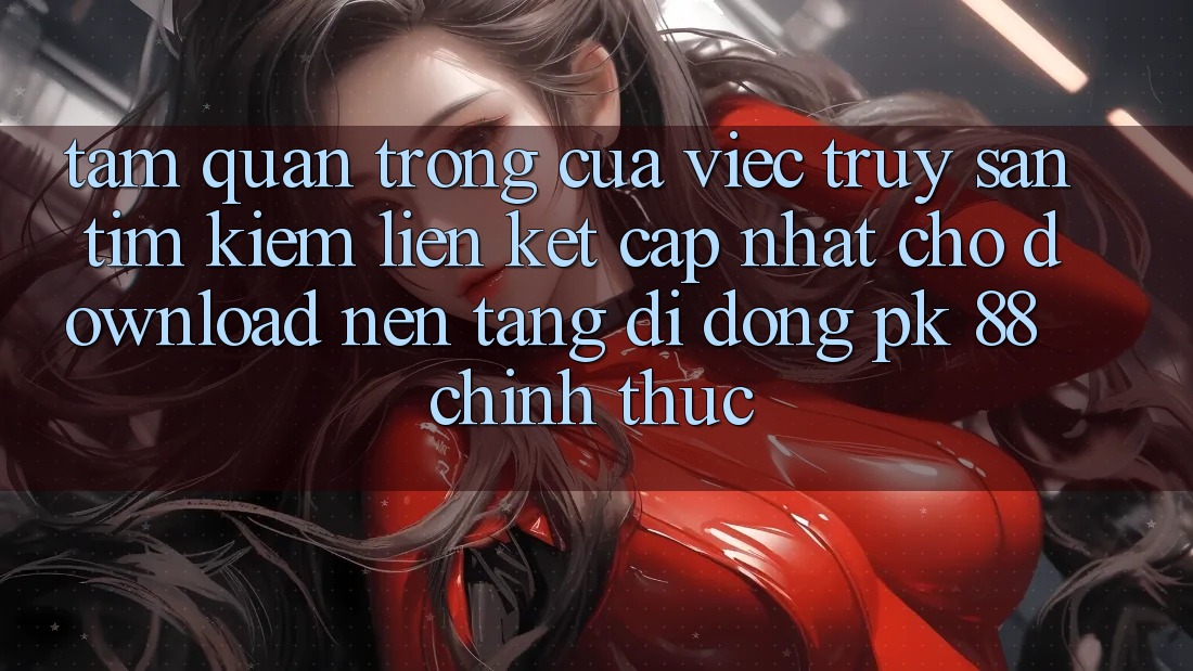 Tầm Quan Trọng Của Việc Truy săn tìm Kiếm “Liên kết Cập Nhật Cho Download Nền tảng di động PK 88” Chính Thức Tầm Quan Trọng Của Việc Truy săn tìm Kiếm “Liên kết Cập Nhật Cho Download Nền tảng di động PK 88” Chính Thức