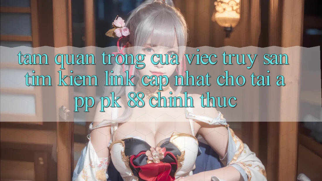 Tầm Quan Trọng Của Việc Truy săn tìm Kiếm “Link Cập Nhật Cho Tải App PK 88” Chính Thức Tầm Quan Trọng Của Việc Truy săn tìm Kiếm “Link Cập Nhật Cho Tải App PK 88” Chính Thức