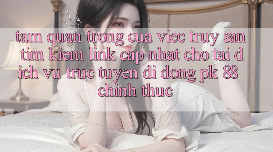 Tầm Quan Trọng Của Việc Truy săn tìm Kiếm “Link Cập Nhật Cho Tải Dịch vụ trực tuyến di động PK 88” Chính Thức Tầm Quan Trọng Của Việc Truy săn tìm Kiếm “Link Cập Nhật Cho Tải Dịch vụ trực tuyến di động PK 88” Chính Thức