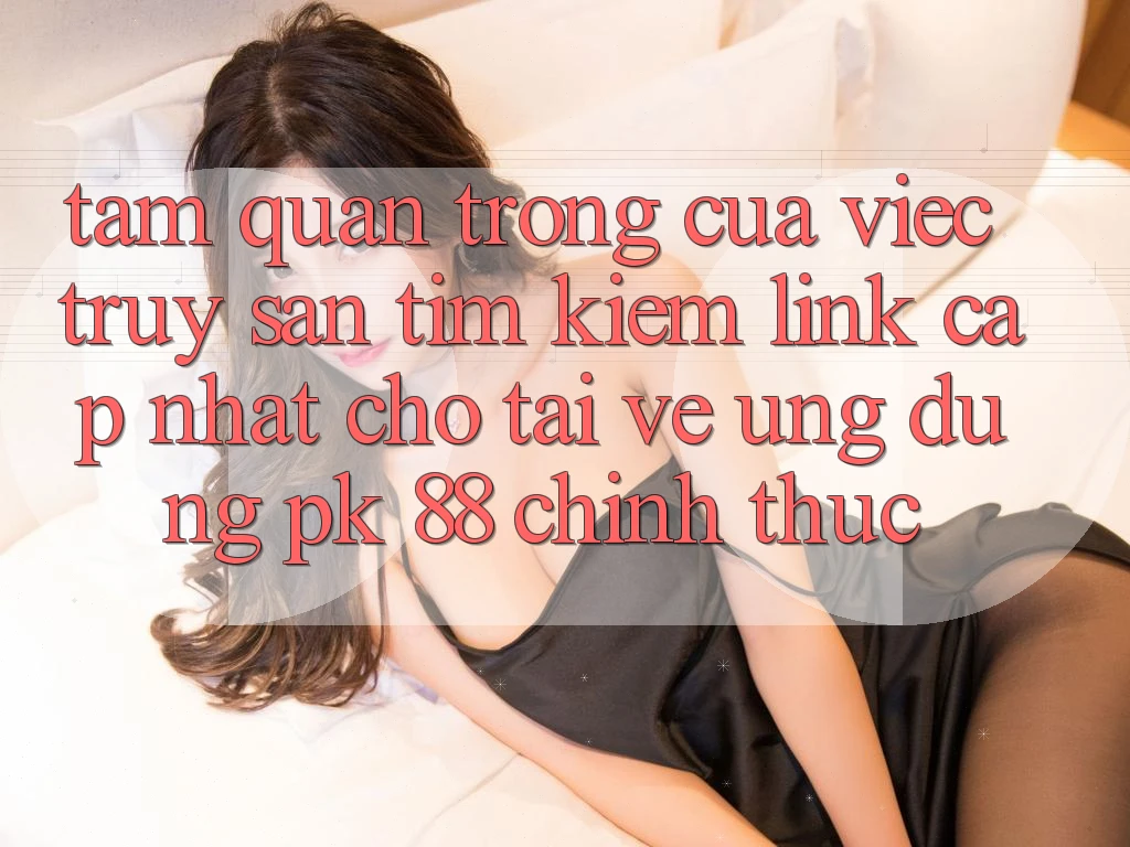 Tầm Quan Trọng Của Việc Truy săn tìm kiếm “Link Cập Nhật Cho Tải về Ứng Dụng PK 88” Chính Thức