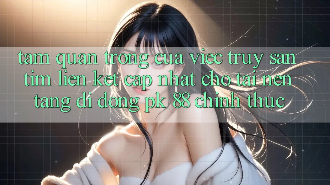 Tầm Quan Trọng Của Việc Truy săn tìm “Liên kết Cập Nhật Cho Tải Nền tảng di động PK 88” Chính Thức