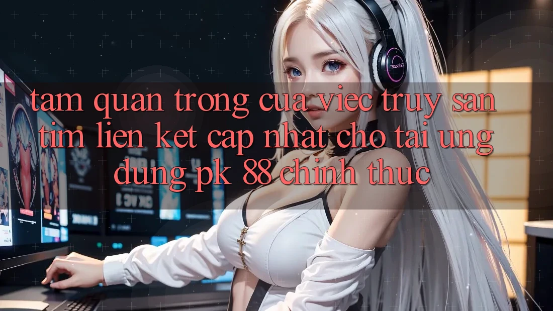 Tầm Quan Trọng Của Việc Truy săn tìm “Liên kết Cập Nhật Cho Tải Ứng Dụng PK 88” Chính Thức
