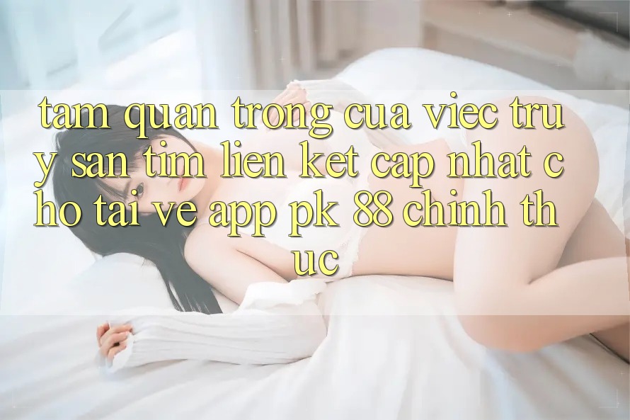 Tầm Quan Trọng Của Việc Truy săn tìm “Liên kết Cập Nhật Cho Tải về App PK 88” Chính Thức Tầm Quan Trọng Của Việc Truy săn tìm “Liên kết Cập Nhật Cho Tải về App PK 88” Chính Thức