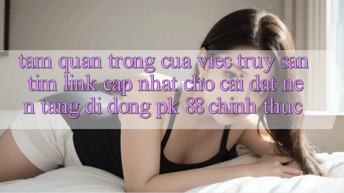 Tầm Quan Trọng Của Việc Truy săn tìm “Link Cập Nhật Cho Cài đặt Nền tảng di động PK 88” Chính Thức Tầm Quan Trọng Của Việc Truy săn tìm “Link Cập Nhật Cho Cài đặt Nền tảng di động PK 88” Chính Thức