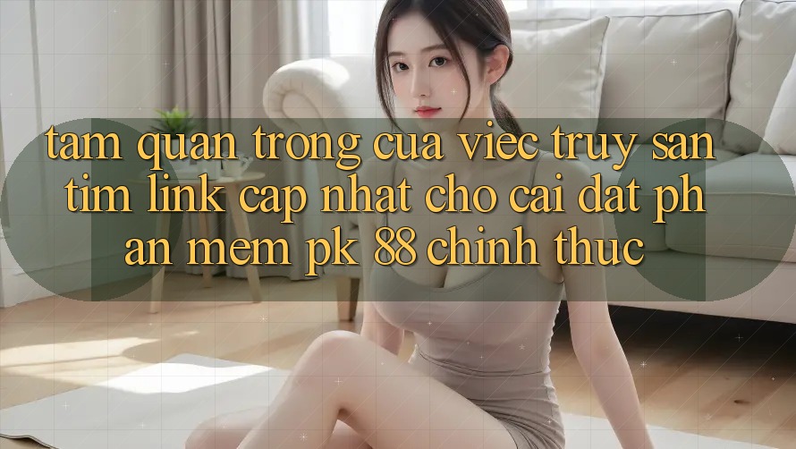 Tầm Quan Trọng Của Việc Truy săn tìm “Link Cập Nhật Cho Cài đặt Phần mềm PK 88” Chính Thức