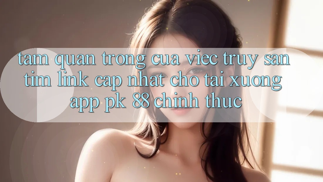 Tầm Quan Trọng Của Việc Truy săn tìm “Link Cập Nhật Cho Tải xuống App PK 88” Chính Thức Tầm Quan Trọng Của Việc Truy săn tìm “Link Cập Nhật Cho Tải xuống App PK 88” Chính Thức