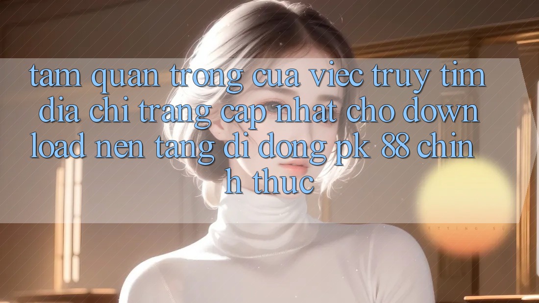 Tầm Quan Trọng Của Việc Truy tìm “Địa chỉ trang Cập Nhật Cho Download Nền tảng di động PK 88” Chính Thức
