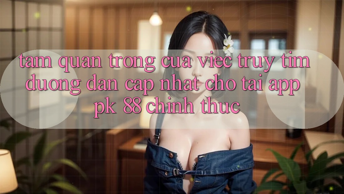 Tầm Quan Trọng Của Việc Truy tìm “Đường dẫn Cập Nhật Cho Tải App PK 88” Chính Thức Tầm Quan Trọng Của Việc Truy tìm “Đường dẫn Cập Nhật Cho Tải App PK 88” Chính Thức