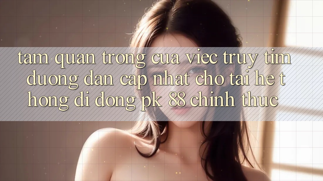 Tầm Quan Trọng Của Việc Truy tìm “Đường dẫn Cập Nhật Cho Tải Hệ thống di động PK 88” Chính Thức Tầm Quan Trọng Của Việc Truy tìm “Đường dẫn Cập Nhật Cho Tải Hệ thống di động PK 88” Chính Thức