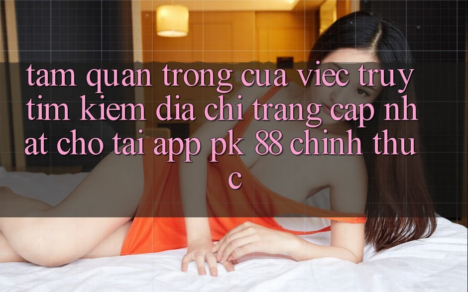 Tầm Quan Trọng Của Việc Truy tìm Kiếm “Địa chỉ trang Cập Nhật Cho Tải App PK 88” Chính Thức