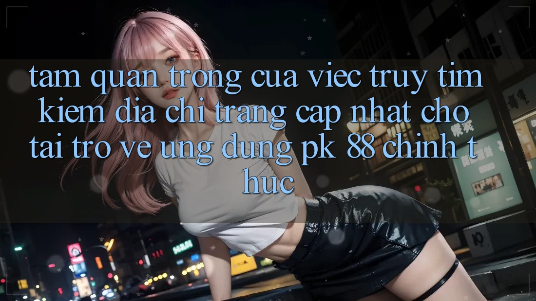 Tầm Quan Trọng Của Việc Truy tìm Kiếm “Địa chỉ trang Cập Nhật Cho Tải trở về Ứng Dụng PK 88” Chính Thức