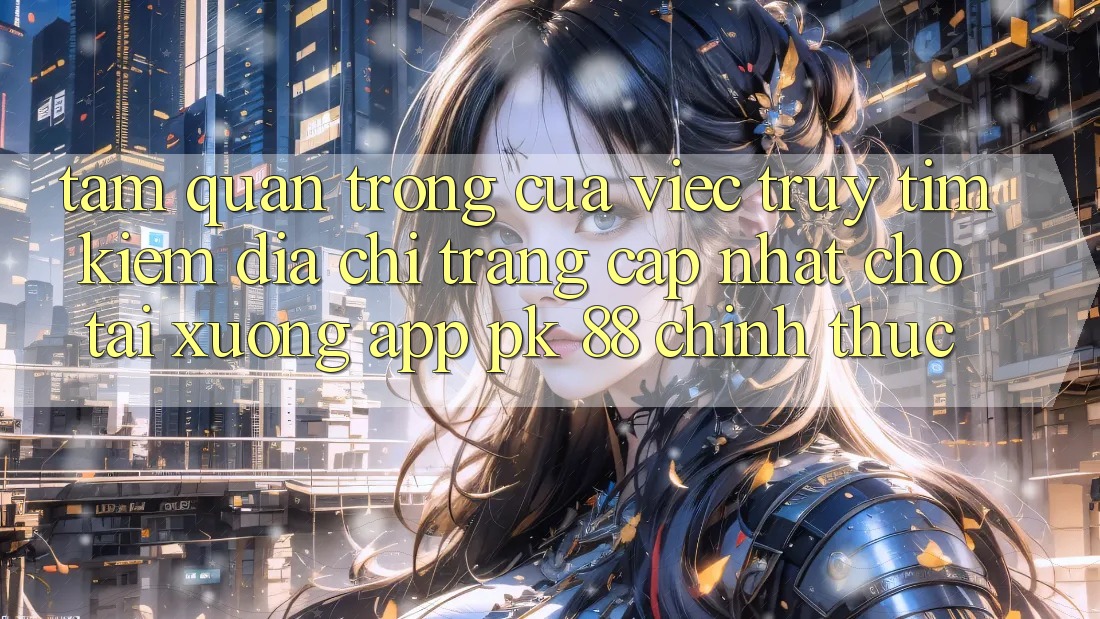Tầm Quan Trọng Của Việc Truy tìm Kiếm “Địa chỉ trang Cập Nhật Cho Tải xuống App PK 88” Chính Thức Tầm Quan Trọng Của Việc Truy tìm Kiếm “Địa chỉ trang Cập Nhật Cho Tải xuống App PK 88” Chính Thức