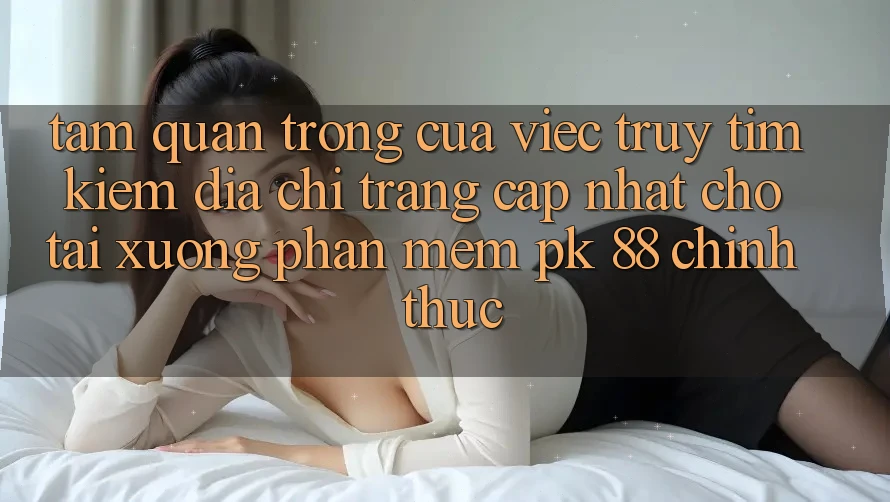 Tầm Quan Trọng Của Việc Truy tìm Kiếm “Địa chỉ trang Cập Nhật Cho Tải xuống Phần mềm PK 88” Chính Thức Tầm Quan Trọng Của Việc Truy tìm Kiếm “Địa chỉ trang Cập Nhật Cho Tải xuống Phần mềm PK 88” Chính Thức