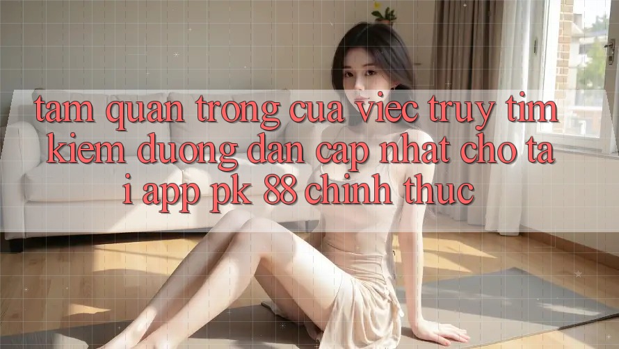 Tầm Quan Trọng Của Việc Truy tìm kiếm “Đường dẫn Cập Nhật Cho Tải App PK 88” Chính Thức Tầm Quan Trọng Của Việc Truy tìm kiếm “Đường dẫn Cập Nhật Cho Tải App PK 88” Chính Thức