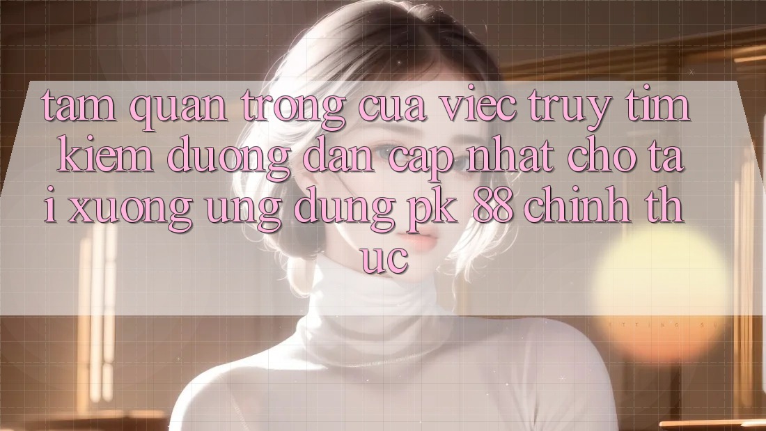 Tầm Quan Trọng Của Việc Truy tìm Kiếm “Đường dẫn Cập Nhật Cho Tải xuống Ứng Dụng PK 88” Chính Thức