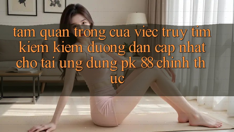 Tầm Quan Trọng Của Việc Truy tìm kiếm kiếm “Đường dẫn Cập Nhật Cho Tải Ứng Dụng PK 88” Chính Thức Tầm Quan Trọng Của Việc Truy tìm kiếm kiếm “Đường dẫn Cập Nhật Cho Tải Ứng Dụng PK 88” Chính Thức