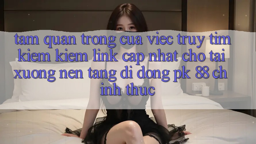 Tầm Quan Trọng Của Việc Truy tìm kiếm Kiếm “Link Cập Nhật Cho Tải xuống Nền tảng di động PK 88” Chính Thức Tầm Quan Trọng Của Việc Truy tìm kiếm Kiếm “Link Cập Nhật Cho Tải xuống Nền tảng di động PK 88” Chính Thức
