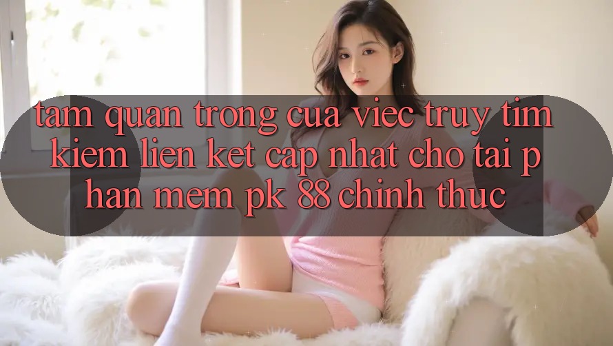 Tầm Quan Trọng Của Việc Truy tìm Kiếm “Liên kết Cập Nhật Cho Tải Phần mềm PK 88” Chính Thức Tầm Quan Trọng Của Việc Truy tìm Kiếm “Liên kết Cập Nhật Cho Tải Phần mềm PK 88” Chính Thức