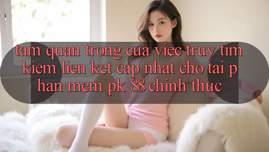 Tầm Quan Trọng Của Việc Truy tìm kiếm “Liên kết Cập Nhật Cho Tải Phần mềm PK 88” Chính Thức Tầm Quan Trọng Của Việc Truy tìm kiếm “Liên kết Cập Nhật Cho Tải Phần mềm PK 88” Chính Thức