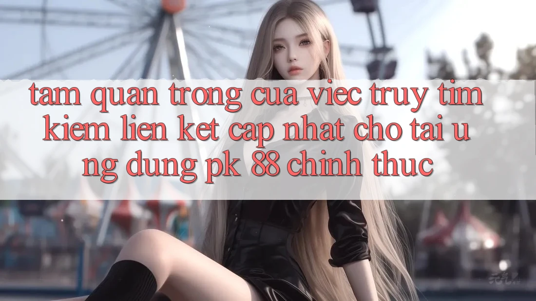 Tầm Quan Trọng Của Việc Truy tìm Kiếm “Liên kết Cập Nhật Cho Tải Ứng Dụng PK 88” Chính Thức Tầm Quan Trọng Của Việc Truy tìm Kiếm “Liên kết Cập Nhật Cho Tải Ứng Dụng PK 88” Chính Thức
