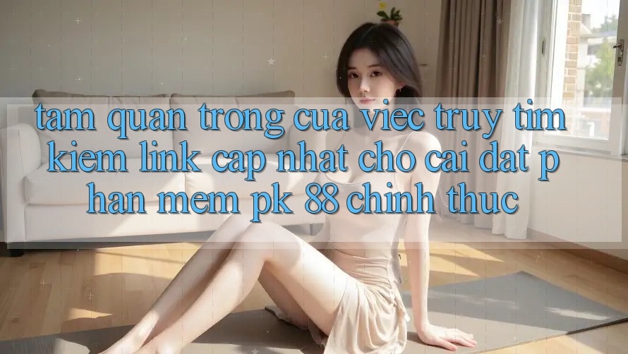 Tầm Quan Trọng Của Việc Truy tìm Kiếm “Link Cập Nhật Cho Cài đặt Phần mềm PK 88” Chính Thức