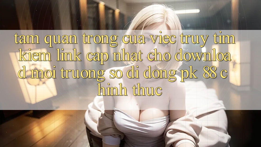 Tầm Quan Trọng Của Việc Truy tìm Kiếm “Link Cập Nhật Cho Download Môi trường số di động PK 88” Chính Thức Tầm Quan Trọng Của Việc Truy tìm Kiếm “Link Cập Nhật Cho Download Môi trường số di động PK 88” Chính Thức