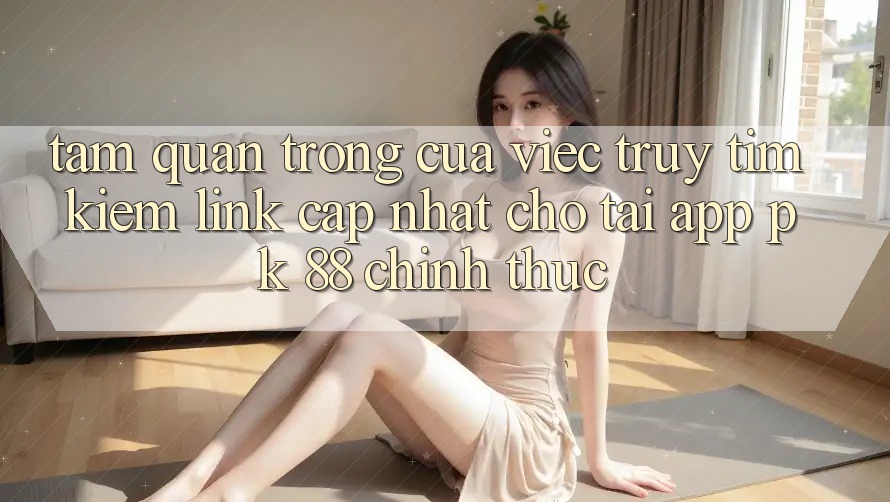 Tầm Quan Trọng Của Việc Truy tìm Kiếm “Link Cập Nhật Cho Tải App PK 88” Chính Thức
