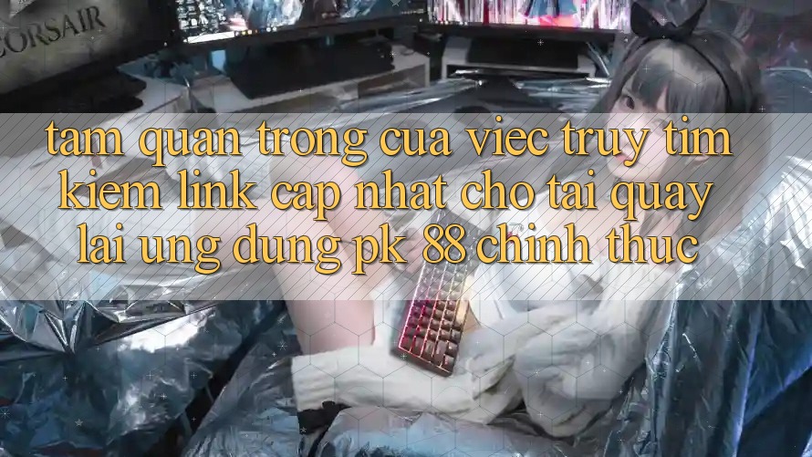 Tầm Quan Trọng Của Việc Truy tìm kiếm “Link Cập Nhật Cho Tải quay lại Ứng Dụng PK 88” Chính Thức Tầm Quan Trọng Của Việc Truy tìm kiếm “Link Cập Nhật Cho Tải quay lại Ứng Dụng PK 88” Chính Thức