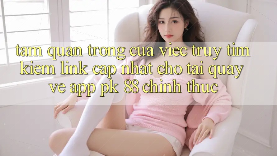 Tầm Quan Trọng Của Việc Truy tìm kiếm “Link Cập Nhật Cho Tải quay về App PK 88” Chính Thức Tầm Quan Trọng Của Việc Truy tìm kiếm “Link Cập Nhật Cho Tải quay về App PK 88” Chính Thức