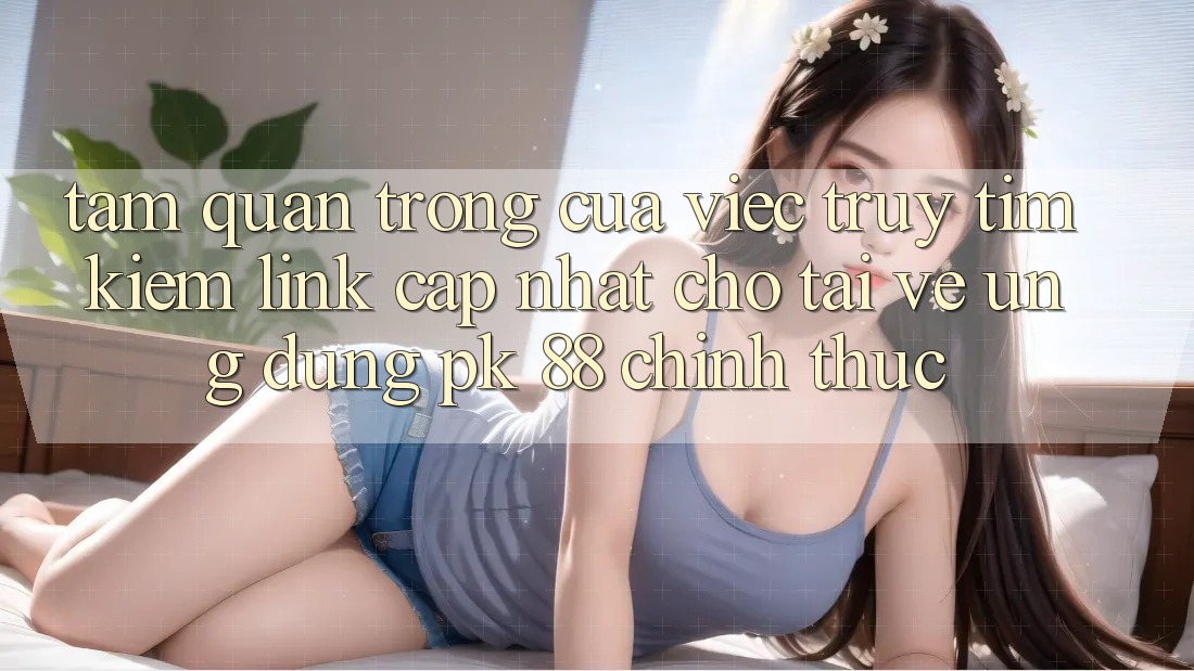 Tầm Quan Trọng Của Việc Truy tìm Kiếm “Link Cập Nhật Cho Tải về Ứng Dụng PK 88” Chính Thức Tầm Quan Trọng Của Việc Truy tìm Kiếm “Link Cập Nhật Cho Tải về Ứng Dụng PK 88” Chính Thức