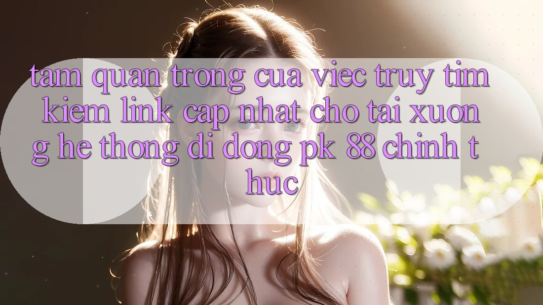 Tầm Quan Trọng Của Việc Truy tìm Kiếm “Link Cập Nhật Cho Tải xuống Hệ thống di động PK 88” Chính Thức Tầm Quan Trọng Của Việc Truy tìm Kiếm “Link Cập Nhật Cho Tải xuống Hệ thống di động PK 88” Chính Thức